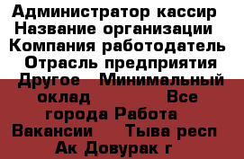 Администратор-кассир › Название организации ­ Компания-работодатель › Отрасль предприятия ­ Другое › Минимальный оклад ­ 15 000 - Все города Работа » Вакансии   . Тыва респ.,Ак-Довурак г.